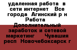 удаленная работа  в сети интернет - Все города, Агинский р-н Работа » Дополнительный заработок и сетевой маркетинг   . Чувашия респ.,Новочебоксарск г.